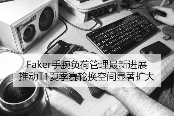 Faker手腕负荷管理最新进展推动T1夏季赛轮换空间显著扩大