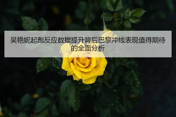 吴艳妮起跑反应数据提升背后巴黎冲线表现值得期待的全面分析