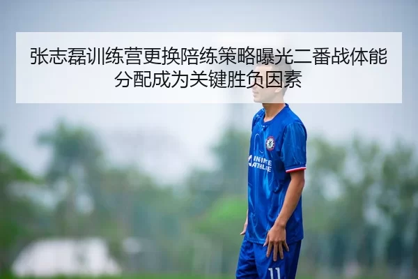 张志磊训练营更换陪练策略曝光二番战体能分配成为关键胜负因素