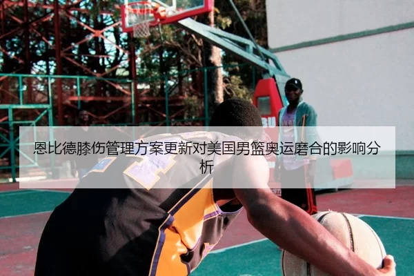 恩比德膝伤管理方案更新对美国男篮奥运磨合的影响分析