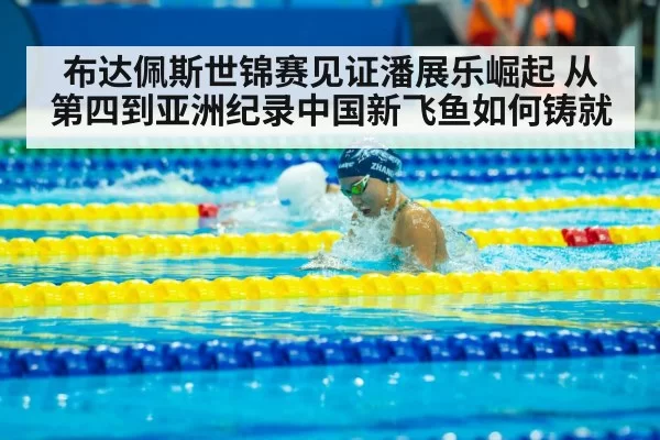 布达佩斯世锦赛见证潘展乐崛起 从第四到亚洲纪录中国新飞鱼如何铸就