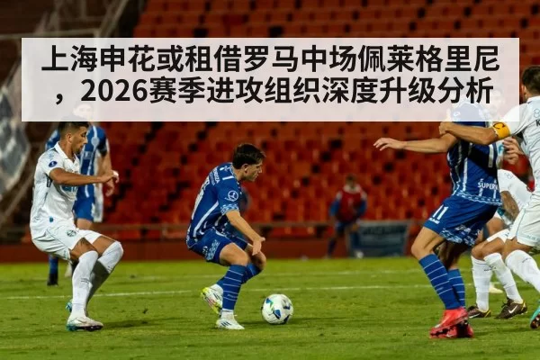 上海申花或租借罗马中场佩莱格里尼,2026赛季进攻组织深度升级分析