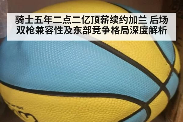 骑士五年二点二亿顶薪续约加兰 后场双枪兼容性及东部竞争格局深度解析