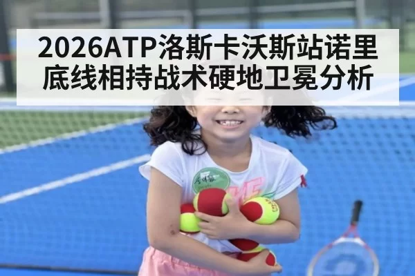 2026ATP洛斯卡沃斯站诺里底线相持战术硬地卫冕分析