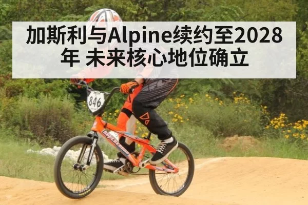 加斯利与Alpine续约至2028年 未来核心地位确立