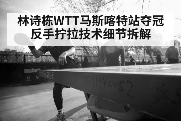 林诗栋WTT马斯喀特站夺冠 反手拧拉技术细节拆解