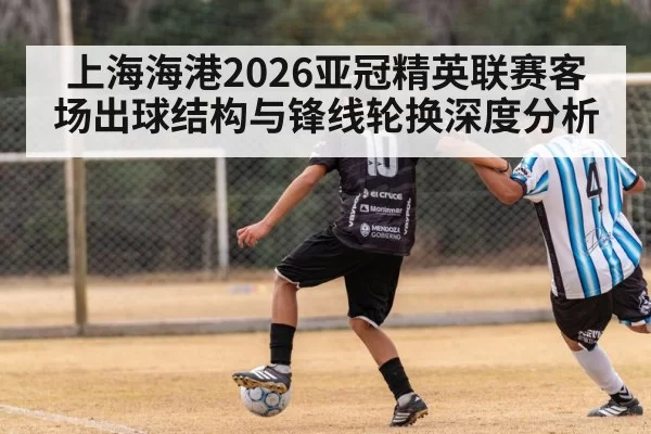 上海海港2026亚冠精英联赛客场出球结构与锋线轮换深度分析